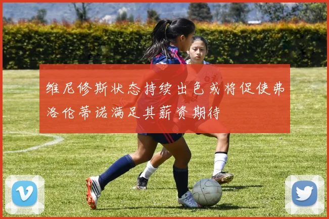 维尼修斯状态持续出色或将促使弗洛伦蒂诺满足其薪资期待