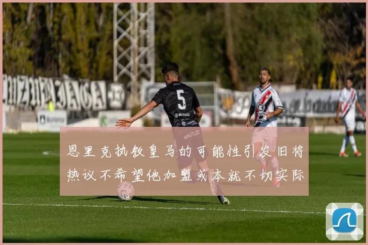 恩里克执教皇马的可能性引发旧将热议不希望他加盟或本就不切实际