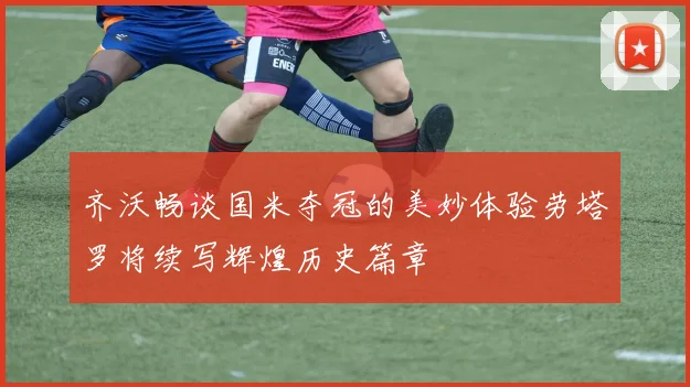 齐沃畅谈国米夺冠的美妙体验劳塔罗将续写辉煌历史篇章