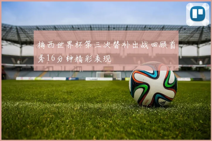 梅西世界杯第三次替补出战回顾首秀16分钟精彩表现