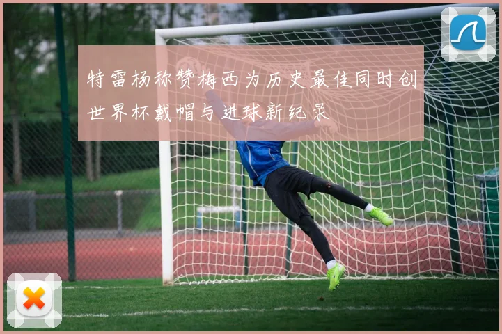 特雷杨称赞梅西为历史最佳同时创世界杯戴帽与进球新纪录