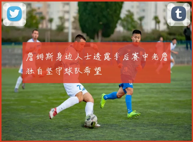 詹姆斯身边人士透露季后赛中老詹独自坚守球队希望