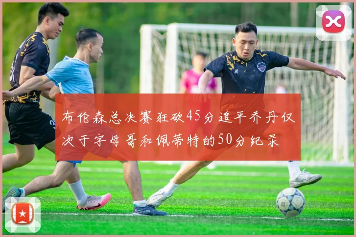 布伦森总决赛狂砍45分追平乔丹仅次于字母哥和佩蒂特的50分纪录