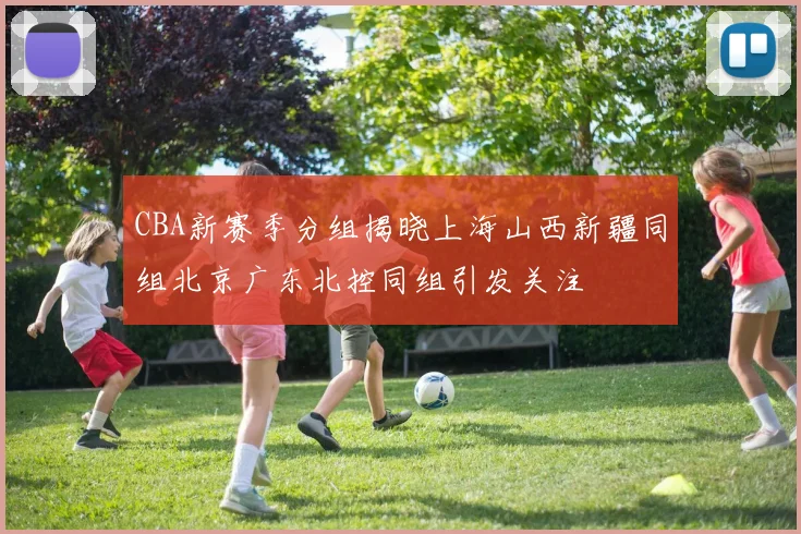 CBA新赛季分组揭晓上海山西新疆同组北京广东北控同组引发关注