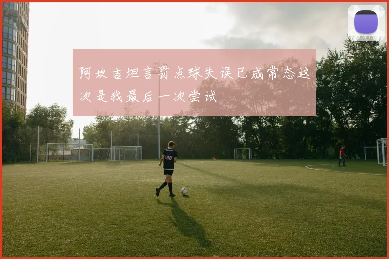 阿坎吉坦言罚点球失误已成常态这次是我最后一次尝试