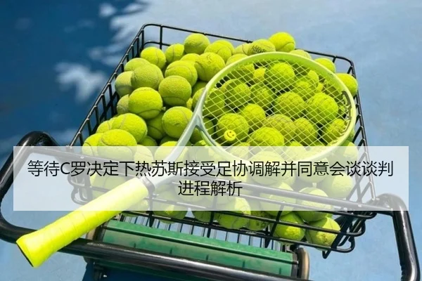 等待C罗决定下热苏斯接受足协调解并同意会谈谈判进程解析